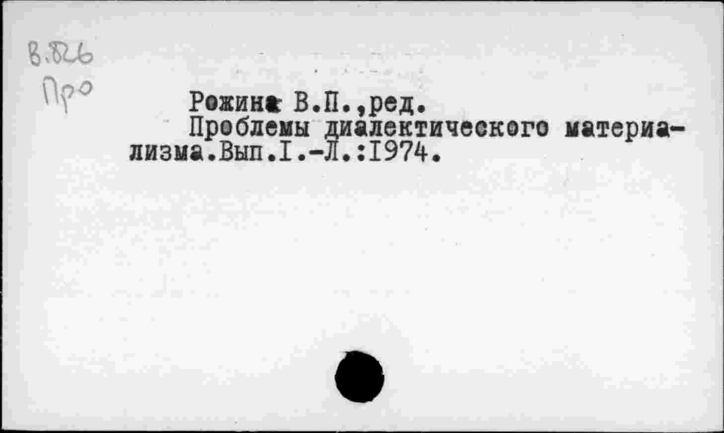 ﻿Рожина В.П.,ред.
Проблемы диалектического материа лизма.Вып.1.-Л.;I974.